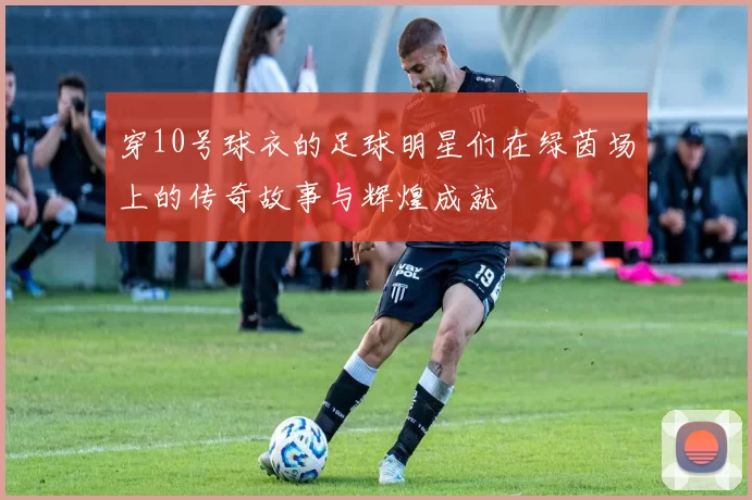 穿10号球衣的足球明星们在绿茵场上的传奇故事与辉煌成就