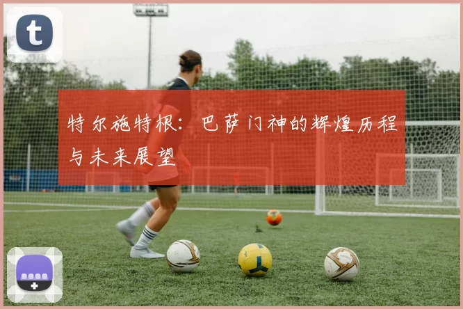 特尔施特根：巴萨门神的辉煌历程与未来展望