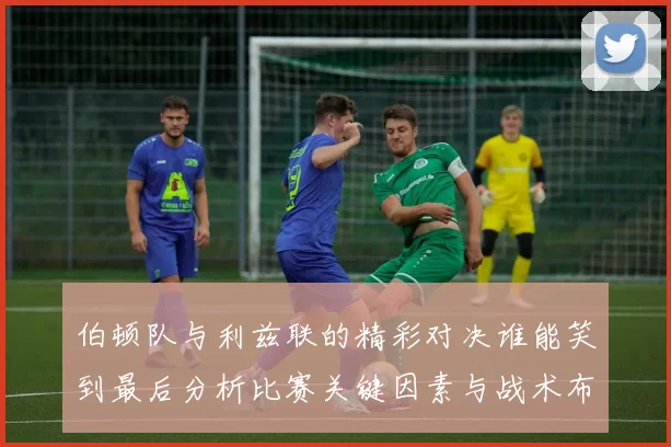 伯顿队与利兹联的精彩对决谁能笑到最后分析比赛关键因素与战术布局