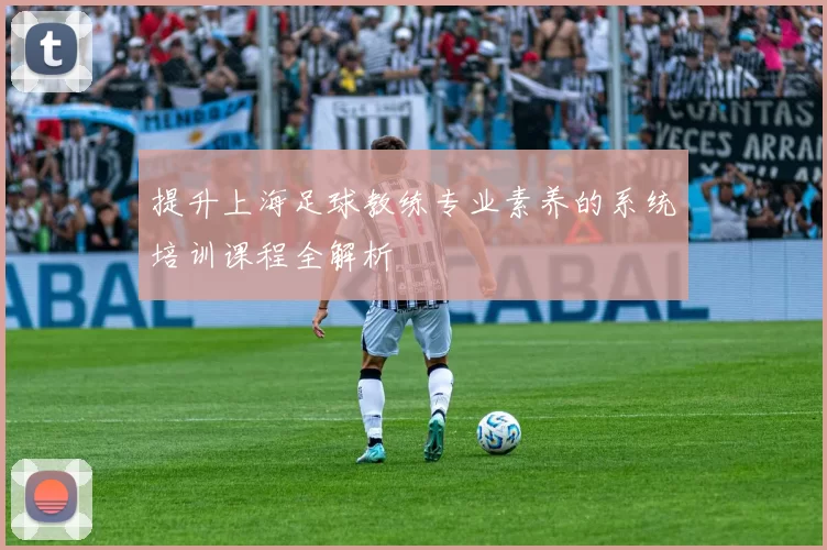 提升上海足球教练专业素养的系统培训课程全解析